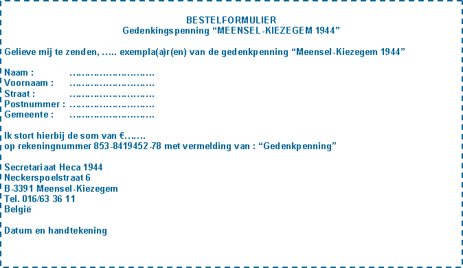 Tekstvak: BESTELFORMULIERGedenkingspenning MEENSEL-KIEZEGEM 1944Gelieve mij te zenden, .. exempla(a)r(en) van de gedenkpenning Meensel-Kiezegem 1944Naam : 	.Voornaam :	.Straat : 	.Postnummer :	.Gemeente :	.Ik stort hierbij de som van . op rekeningnummer 853-8419452-78 met vermelding van : GedenkpenningSecretariaat Heca 1944Neckerspoelstraat 6B-3391 Meensel-KiezegemTel. 016/63 36 11BelgiDatum en handtekening