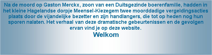 Tekstvak: Na de moord op Gaston Merckx, zoon van een Duitsgezinde boerenfamilie, hadden in het kleine Hagelandse dorpje Meensel-Kiezegem twee moorddadige vergeldingsacties plaats door de vijandelijke bezetter en zijn handlangers, die tot op heden nog hun sporen nalaten. Het verhaal van deze dramatische gebeurtenissen en de gevolgen ervan vind je op deze website.Welkom